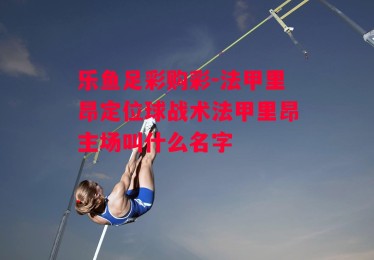 乐鱼足彩购彩-法甲里昂定位球战术法甲里昂主场叫什么名字