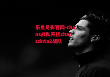 乐鱼足彩官网-chaos战队开挂chaosdota2战队