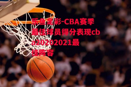 乐鱼足彩-CBA赛季最佳球员得分表现cba20202021最佳阵容